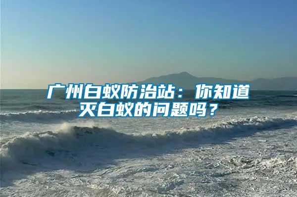 廣州白蟻防治站：你知道滅白蟻的問(wèn)題嗎？
