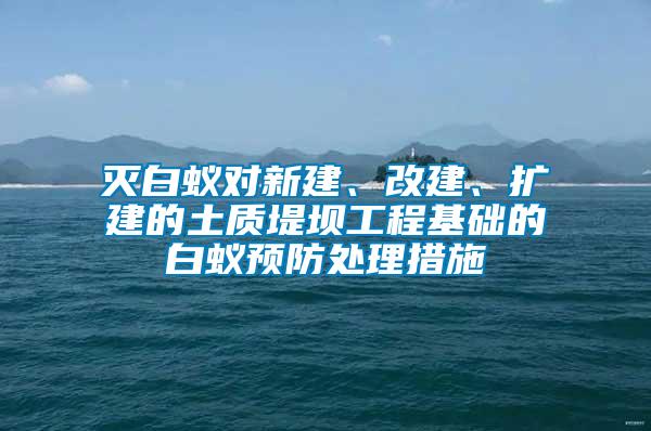 滅白蟻對新建、改建、擴(kuò)建的土質(zhì)堤壩工程基礎(chǔ)的白蟻預(yù)防處理措施