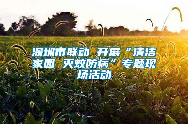 深圳市聯(lián)動(dòng) 開(kāi)展“清潔家園 滅蚊防病”專(zhuān)題現(xiàn)場(chǎng)活動(dòng)