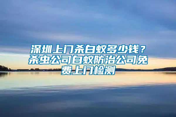 深圳上門殺白蟻多少錢？殺蟲公司白蟻防治公司免費上門檢測