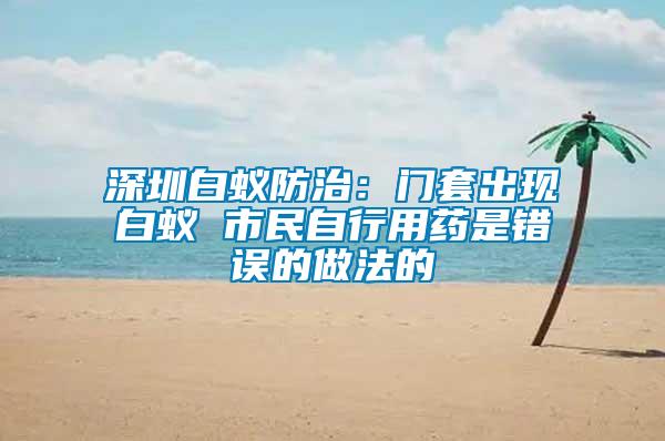 深圳白蟻防治：門(mén)套出現(xiàn)白蟻 市民自行用藥是錯(cuò)誤的做法的