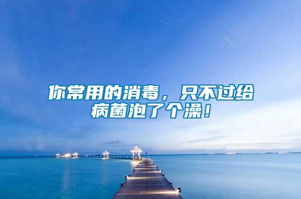 你常用的消毒，只不過給病菌泡了個澡！