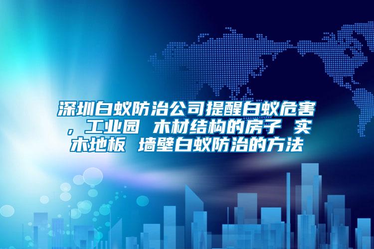 深圳白蟻防治公司提醒白蟻危害，工業園 木材結構的房子 實木地板 墻壁白蟻防治的方法