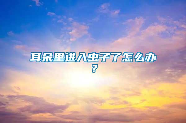 耳朵里進入蟲子了怎么辦？